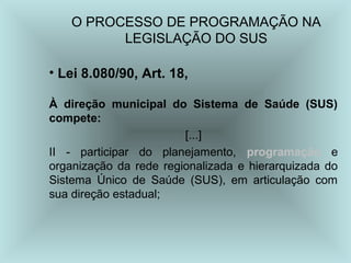 O PROCESSO DE PROGRAMAÇÃO NA 
LEGISLAÇÃO DO SUS 
• Lei 8.080/90, Art. 18, 
À direção municipal do Sistema de Saúde (SUS) 
compete: 
[...] 
II - participar do planejamento, programação e 
organização da rede regionalizada e hierarquizada do 
Sistema Único de Saúde (SUS), em articulação com 
sua direção estadual; 
 