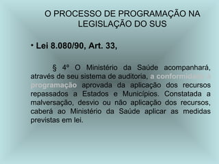 O PROCESSO DE PROGRAMAÇÃO NA 
LEGISLAÇÃO DO SUS 
• Lei 8.080/90, Art. 33, 
§ 4º O Ministério da Saúde acompanhará, 
através de seu sistema de auditoria, a conformidade à 
programação aprovada da aplicação dos recursos 
repassados a Estados e Municípios. Constatada a 
malversação, desvio ou não aplicação dos recursos, 
caberá ao Ministério da Saúde aplicar as medidas 
previstas em lei. 
 