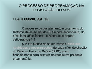 O PROCESSO DE PROGRAMAÇÃO NA 
LEGISLAÇÃO DO SUS 
• Lei 8.080/90, Art. 36, 
O processo de planejamento e orçamento do 
Sistema Único de Saúde (SUS) será ascendente, do 
nível local até o federal, ouvidos seus órgãos 
deliberativos [...] 
§ 1º Os planos de saúde serão a base das 
atividades e programações de cada nível de direção 
do Sistema Único de Saúde (SUS), e seu 
financiamento será previsto na respectiva proposta 
orçamentária. 
 