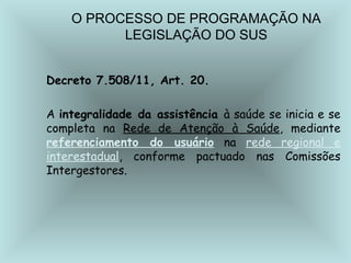 O PROCESSO DE PROGRAMAÇÃO NA 
LEGISLAÇÃO DO SUS 
Decreto 7.508/11, Art. 20. 
A integralidade da assistência à saúde se inicia e se 
completa na Rede de Atenção à Saúde, mediante 
referenciamento do usuário na rede regional e 
interestadual, conforme pactuado nas Comissões 
Intergestores. 
 