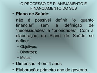 O PROCESSO DE PLANEJAMENTO E 
FINANCIAMENTO DO SUS 
• Plano de Saúde: 
não é possível definir “o quanto 
financiar” sem a definição de 
“necessidades” e “prioridades”. Com a 
elaboração do Plano de Saúde se 
define: 
– Objetivos; 
– Diretrizes; 
– Metas 
• Dimensão: 4 em 4 anos 
• Elaboração: primeiro ano de governo. 
 