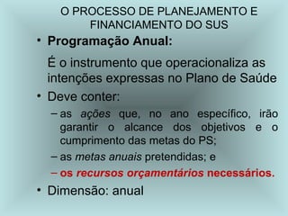 O PROCESSO DE PLANEJAMENTO E 
FINANCIAMENTO DO SUS 
• Programação Anual: 
É o instrumento que operacionaliza as 
intenções expressas no Plano de Saúde 
• Deve conter: 
– as ações que, no ano específico, irão 
garantir o alcance dos objetivos e o 
cumprimento das metas do PS; 
– as metas anuais pretendidas; e 
– os recursos orçamentários necessários. 
• Dimensão: anual 
 