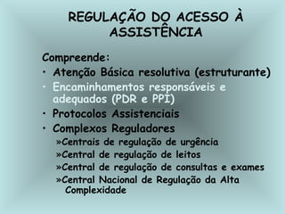 REGULAÇÃO DO ACESSO À 
ASSISTÊNCIA 
Compreende: 
• Atenção Básica resolutiva (estruturante) 
• Encaminhamentos responsáveis e 
adequados (PDR e PPI) 
• Protocolos Assistenciais 
• Complexos Reguladores 
»Centrais de regulação de urgência 
»Central de regulação de leitos 
»Central de regulação de consultas e exames 
»Central Nacional de Regulação da Alta 
Complexidade 
 