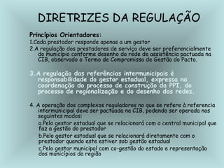 DIRETRIZES DA REGULAÇÃO 
Princípios Orientadores: 
1.Cada prestador responde apenas a um gestor 
2.A regulação dos prestadores de serviço deve ser preferencialmente 
do município conforme desenho da rede de assistência pactuada na 
CIB, observado o Termo de Compromisso de Gestão do Pacto. 
3.A regulação das referências intermunicipais é 
responsabilidade do gestor estadual, expressa na 
coordenação do processo de construção da PPI, do 
processo de regionalização e do desenho das redes. 
4. A operação dos complexos reguladores no que se refere à referencia 
intermunicipal deve ser pactuada na CIB, podendo ser operada nos 
seguintes modos: 
a.Pelo gestor estadual que se relacionará com a central municipal que 
faz a gestão do prestador 
b.Pelo gestor estadual que se relacionará diretamente com o 
prestador quando este estiver sob gestão estadual 
c.Pelo gestor municipal com co-gestão do estado e representação 
dos municípios da região 
 