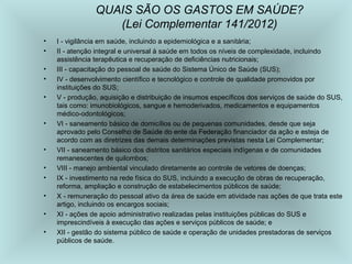 QUAIS SÃO OS GASTOS EM SAÚDE? 
• I - vigilância em saúde, incluindo a epidemiológica e a sanitária; 
• II - atenção integral e universal à saúde em todos os níveis de complexidade, incluindo 
assistência terapêutica e recuperação de deficiências nutricionais; 
• III - capacitação do pessoal de saúde do Sistema Único de Saúde (SUS); 
• IV - desenvolvimento científico e tecnológico e controle de qualidade promovidos por 
instituições do SUS; 
• V - produção, aquisição e distribuição de insumos específicos dos serviços de saúde do SUS, 
tais como: imunobiológicos, sangue e hemoderivados, medicamentos e equipamentos 
médico-odontológicos; 
• VI - saneamento básico de domicílios ou de pequenas comunidades, desde que seja 
aprovado pelo Conselho de Saúde do ente da Federação financiador da ação e esteja de 
acordo com as diretrizes das demais determinações previstas nesta Lei Complementar; 
• VII - saneamento básico dos distritos sanitários especiais indígenas e de comunidades 
remanescentes de quilombos; 
• VIII - manejo ambiental vinculado diretamente ao controle de vetores de doenças; 
• IX - investimento na rede física do SUS, incluindo a execução de obras de recuperação, 
reforma, ampliação e construção de estabelecimentos públicos de saúde; 
• X - remuneração do pessoal ativo da área de saúde em atividade nas ações de que trata este 
artigo, incluindo os encargos sociais; 
• XI - ações de apoio administrativo realizadas pelas instituições públicas do SUS e 
imprescindíveis à execução das ações e serviços públicos de saúde; e 
• XII - gestão do sistema público de saúde e operação de unidades prestadoras de serviços 
públicos de saúde. 
(Lei Complementar 141/2012) 
 