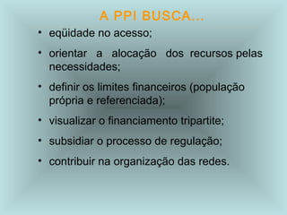 A PPI BUSCA... 
• eqüidade no acesso; 
• orientar a alocação dos recursos pelas 
necessidades; 
• definir os limites financeiros (população 
própria e referenciada); 
• visualizar o financiamento tripartite; 
• subsidiar o processo de regulação; 
• contribuir na organização das redes. 
 