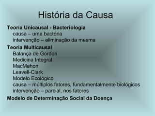 História da Causa 
Teoria Unicausal - Bacteriologia 
causa – uma bactéria 
intervenção – eliminação da mesma 
Teoria Multicausal 
Balança de Gordon 
Medicina Integral 
MacMahon 
Leavell-Clark 
Modelo Ecológico 
causa – múltiplos fatores, fundamentalmente biológicos 
intervenção – parcial, nos fatores 
Modelo de Determinação Social da Doença 
 