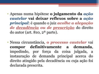 • Apenas numa hipótese o julgamento da ação
cautelar vai deixar reflexos sobre a ação
principal: é quando o juiz acolhe a alegação
de decadência ou de prescrição do direito
do autor (art. 810, 2ª parte).
• Nessa circunstância, o processo cautelar vai
compor definitivamente a demanda,
impedindo, por força da coisa julgada, a
instauração de demanda principal acerca do
direito atingido pela decadência ou cuja ação foi
declarada prescrita.
 