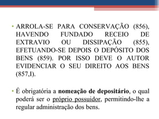 • ARROLA-SE PARA CONSERVAÇÃO (856),
HAVENDO FUNDADO RECEIO DE
EXTRAVIO OU DISSIPAÇÃO (855),
EFETUANDO-SE DEPOIS O DEPÓSITO DOS
BENS (859). POR ISSO DEVE O AUTOR
EVIDENCIAR O SEU DIREITO AOS BENS
(857,I).
• É obrigatória a nomeação de depositário, o qual
poderá ser o próprio possuidor, permitindo-lhe a
regular administração dos bens.
 