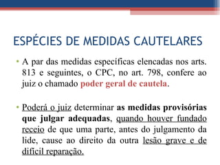 ESPÉCIES DE MEDIDAS CAUTELARES
• A par das medidas específicas elencadas nos arts.
813 e seguintes, o CPC, no art. 798, confere ao
juiz o chamado poder geral de cautela.
• Poderá o juiz determinar as medidas provisórias
que julgar adequadas, quando houver fundado
receio de que uma parte, antes do julgamento da
lide, cause ao direito da outra lesão grave e de
difícil reparação.
 