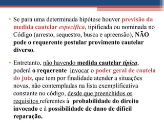 • Se para uma determinada hipótese houver previsão da
medida cautelar específica, tipificada ou nominada no
Código (arresto, sequestro, busca e apreensão), NÃO
pode o requerente postular provimento cautelar
diverso.
• Entretanto, não havendo medida cautelar típica,
poderá o requerente invocar o poder geral de cautela
do juiz, que tem por finalidade atender a situações
novas, não contempladas na lista exemplificativa
constante no código, desde que preenchidos os
requisitos referentes à probabilidade do direito
invocado e à possibilidade de dano de difícil
reparação.
 