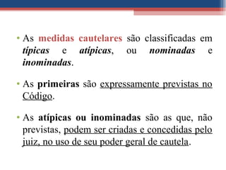 • As medidas cautelares são classificadas em
típicas e atípicas, ou nominadas e
inominadas.
• As primeiras são expressamente previstas no
Código.
• As atípicas ou inominadas são as que, não
previstas, podem ser criadas e concedidas pelo
juiz, no uso de seu poder geral de cautela.
 