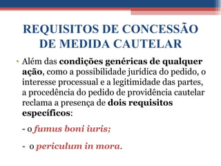 REQUISITOS DE CONCESSÃO
DE MEDIDA CAUTELAR
• Além das condições genéricas de qualquer
ação, como a possibilidade jurídica do pedido, o
interesse processual e a legitimidade das partes,
a procedência do pedido de providência cautelar
reclama a presença de dois requisitos
específicos:
- o fumus boni iuris;
- o periculum in mora.
 