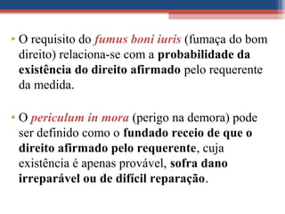 • O requisito do fumus boni iuris (fumaça do bom
direito) relaciona-se com a probabilidade da
existência do direito afirmado pelo requerente
da medida.
• O periculum in mora (perigo na demora) pode
ser definido como o fundado receio de que o
direito afirmado pelo requerente, cuja
existência é apenas provável, sofra dano
irreparável ou de difícil reparação.
 
