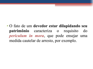 • O fato de um devedor estar dilapidando seu
patrimônio caracteriza o requisito do
periculum in mora, que pode ensejar uma
medida cautelar de arresto, por exemplo.
 
