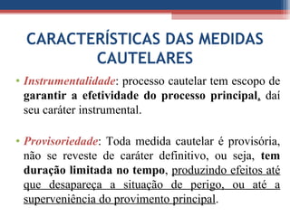 CARACTERÍSTICAS DAS MEDIDAS
CAUTELARES
• Instrumentalidade: processo cautelar tem escopo de
garantir a efetividade do processo principal, daí
seu caráter instrumental.
• Provisoriedade: Toda medida cautelar é provisória,
não se reveste de caráter definitivo, ou seja, tem
duração limitada no tempo, produzindo efeitos até
que desapareça a situação de perigo, ou até a
superveniência do provimento principal.
 