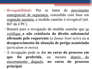 • Revogabilidade: Por se tratar de provimento
emergencial de segurança, concedida com base em
cognição sumária, a medida cautelar é revogável (art.
807 do CPC).
• Bastará para a revogação da medida cautelar que se
verifique a não existência do direito substancial
afirmado pelo requerente (o fumus boni iuris) ou o
desaparecimento da situação de perigo acautelada
(periculum in mora).
• A revogação pode se dar no curso do processo em
que foi proferida, ou mesmo depois do
encerramento daquele, no curso do processo
principal.
 