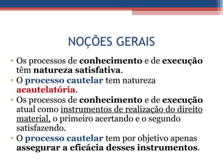 NOÇÕES GERAIS
• Os processos de conhecimento e de execução
têm natureza satisfativa.
• O processo cautelar tem natureza
acautelatória.
• Os processos de conhecimento e de execução
atual como instrumentos de realização do direito
material, o primeiro acertando e o segundo
satisfazendo.
• O processo cautelar tem por objetivo apenas
assegurar a eficácia desses instrumentos.
 