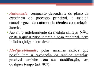 • Autonomia: conquanto dependente do plano da
existência do processo principal, a medida
cautelar goza de autonomia técnica com relação
àquele.
• Assim, o indeferimento da medida cautelar NÃO
obsta a que a parte intente a ação principal, nem
influi no julgamento desta.
• Modificabilidade: pelas mesmas razões que
possibilitam a revogação da medida cautelar,
possível também será sua modificação, em
qualquer tempo (art. 807).
 