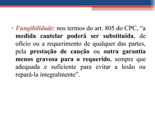 • Fungibilidade: nos termos do art. 805 do CPC, “a
medida cautelar poderá ser substituída, de
ofício ou a requerimento de qualquer das partes,
pela prestação de caução ou outra garantia
menos gravosa para o requerido, sempre que
adequada e suficiente para evitar a lesão ou
repará-la integralmente”.
 