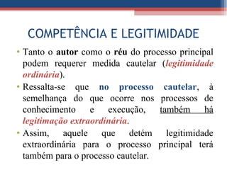 COMPETÊNCIA E LEGITIMIDADE
• Tanto o autor como o réu do processo principal
podem requerer medida cautelar (legitimidade
ordinária).
• Ressalta-se que no processo cautelar, à
semelhança do que ocorre nos processos de
conhecimento e execução, também há
legitimação extraordinária.
• Assim, aquele que detém legitimidade
extraordinária para o processo principal terá
também para o processo cautelar.
 