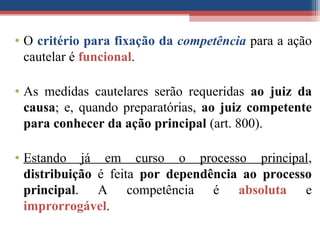 • O critério para fixação da competência para a ação
cautelar é funcional.
• As medidas cautelares serão requeridas ao juiz da
causa; e, quando preparatórias, ao juiz competente
para conhecer da ação principal (art. 800).
• Estando já em curso o processo principal,
distribuição é feita por dependência ao processo
principal. A competência é absoluta e
improrrogável.
 