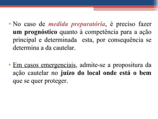 • No caso de medida preparatória, é preciso fazer
um prognóstico quanto à competência para a ação
principal e determinada esta, por consequência se
determina a da cautelar.
• Em casos emergenciais, admite-se a propositura da
ação cautelar no juízo do local onde está o bem
que se quer proteger.
 