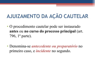 AJUIZAMENTO DA AÇÃO CAUTELAR
• O procedimento cautelar pode ser instaurado
antes ou no curso do processo principal (art.
796, 1ª parte).
• Denomina-se antecedente ou preparatório no
primeiro caso, e incidente no segundo.
 