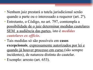 • Nenhum juiz prestará a tutela jurisdicional senão
quando a parte ou o interessado a requerer (art. 2º).
• Entretanto, o Código, no art. 797, comtempla a
possibilidade de o juiz determinar medidas cautelares
SEM a audiência das partes, isto é medidas
cautelares ex officio.
• Tais medidas só são possíveis em casos
excepcionais, expressamente autorizados por lei e
quando já houver processo em curso (são sempre
incidentes), de natureza distinta do cautelar.
• Exemplo: arresto (art. 653).
 