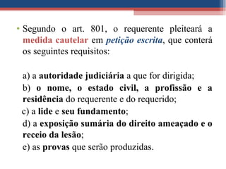 • Segundo o art. 801, o requerente pleiteará a
medida cautelar em petição escrita, que conterá
os seguintes requisitos:
a) a autoridade judiciária a que for dirigida;
b) o nome, o estado civil, a profissão e a
residência do requerente e do requerido;
c) a lide e seu fundamento;
d) a exposição sumária do direito ameaçado e o
receio da lesão;
e) as provas que serão produzidas.
 