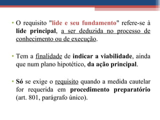 • O requisito "lide e seu fundamento" refere-se à
lide principal, a ser deduzida no processo de
conhecimento ou de execução.
• Tem a finalidade de indicar a viabilidade, ainda
que num plano hipotético, da ação principal.
• Só se exige o requisito quando a medida cautelar
for requerida em procedimento preparatório
(art. 801, parágrafo único).
 