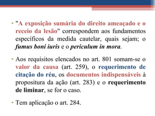 • "A exposição sumária do direito ameaçado e o
receio da lesão" correspondem aos fundamentos
específicos da medida cautelar, quais sejam; o
fumus boni iuris e o periculum in mora.
• Aos requisitos elencados no art. 801 somam-se o
valor da causa (art. 259), o requerimento de
citação do réu, os documentos indispensáveis à
propositura da ação (art. 283) e o requerimento
de liminar, se for o caso.
• Tem aplicação o art. 284.
 