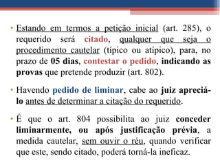 • Estando em termos a petição inicial (art. 285), o
requerido será citado, qualquer que seja o
procedimento cautelar (típico ou atípico), para, no
prazo de 05 dias, contestar o pedido, indicando as
provas que pretende produzir (art. 802).
• Havendo pedido de liminar, cabe ao juiz apreciá-
lo antes de determinar a citação do requerido.
• É que o art. 804 possibilita ao juiz conceder
liminarmente, ou após justificação prévia, a
medida cautelar, sem ouvir o réu, quando verificar
que este, sendo citado, poderá torná-la ineficaz.
 