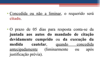• Concedida ou não a liminar, o requerido será
citado.
• O prazo de 05 dias para resposta conta-se da
juntada aos autos do mandado de citação
devidamente cumprido ou da execução da
medida cautelar, quando concedida
antecipadamente (liminarmente ou após
justificação prévia).
 