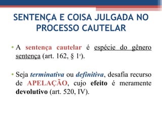 SENTENÇA E COISA JULGADA NO
PROCESSO CAUTELAR
• A sentença cautelar é espécie do gênero
sentença (art. 162, § 1o
).
• Seja terminativa ou definitiva, desafia recurso
de APELAÇÃO, cujo efeito é meramente
devolutivo (art. 520, IV).
 