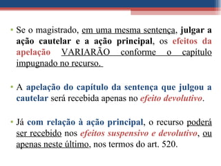 • Se o magistrado, em uma mesma sentença, julgar a
ação cautelar e a ação principal, os efeitos da
apelação VARIARÃO conforme o capítulo
impugnado no recurso.
• A apelação do capítulo da sentença que julgou a
cautelar será recebida apenas no efeito devolutivo.
• Já com relação à ação principal, o recurso poderá
ser recebido nos efeitos suspensivo e devolutivo, ou
apenas neste último, nos termos do art. 520.
 