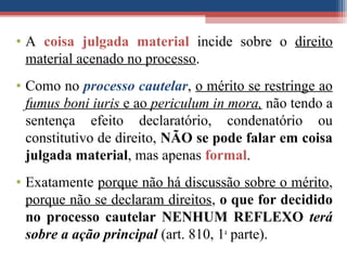 • A coisa julgada material incide sobre o direito
material acenado no processo.
• Como no processo cautelar, o mérito se restringe ao
fumus boni iuris e ao periculum in mora, não tendo a
sentença efeito declaratório, condenatório ou
constitutivo de direito, NÃO se pode falar em coisa
julgada material, mas apenas formal.
• Exatamente porque não há discussão sobre o mérito,
porque não se declaram direitos, o que for decidido
no processo cautelar NENHUM REFLEXO terá
sobre a ação principal (art. 810, 1a
parte).
 