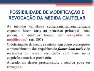 POSSIBILIDADE DE MODIFICAÇÃO E
REVOGAÇÃO DA MEDIDA CAUTELAR
• As medidas cautelares conservam a sua eficácia
enquanto forem úteis ao processo principal, “mas
podem, a qualquer tempo, ser revogadas ou
modificadas”. (art. 807)
• O deferimento da medida cautelar tem como pressuposto
o preenchimento dos requisitos do fumus boni iuris e do
periculum in mora, verificados com base numa
cognição sumária e provisória.
• Alterado um desses pressupostos, a medida pode ser
revogada.
 