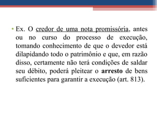 • Ex. O credor de uma nota promissória, antes
ou no curso do processo de execução,
tomando conhecimento de que o devedor está
dilapidando todo o patrimônio e que, em razão
disso, certamente não terá condições de saldar
seu débito, poderá pleitear o arresto de bens
suficientes para garantir a execução (art. 813).
 