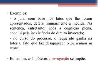 • Exemplos:
- o juiz, com base nos fatos que lhe foram
apresentados, defere liminarmente a medida. Na
sentença, entretanto, após a cognição plena,
conclui pela inexistência do direito invocado;
- no curso do processo, o requerido ganha na
loteria, fato que faz desaparecer o periculum in
mora.
• Em ambas as hipóteses a revogação se impõe.
 