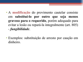 • A modificação do provimento cautelar consiste
em substituí-lo por outro que seja menos
gravoso para o requerido, porém adequado para
evitar a lesão ou repará-la integralmente (art. 805)
- fungibilidade.
• Exemplos: substituição de arresto por caução em
dinheiro.
 