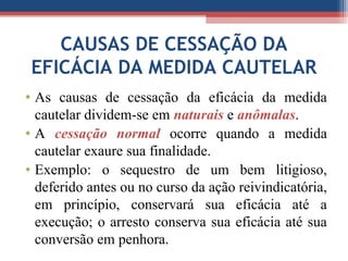 CAUSAS DE CESSAÇÃO DA
EFICÁCIA DA MEDIDA CAUTELAR
• As causas de cessação da eficácia da medida
cautelar dividem-se em naturais e anômalas.
• A cessação normal ocorre quando a medida
cautelar exaure sua finalidade.
• Exemplo: o sequestro de um bem litigioso,
deferido antes ou no curso da ação reivindicatória,
em princípio, conservará sua eficácia até a
execução; o arresto conserva sua eficácia até sua
conversão em penhora.
 