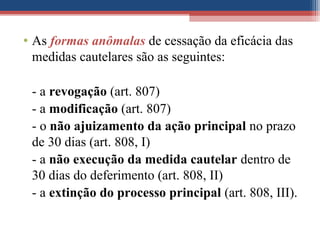 • As formas anômalas de cessação da eficácia das
medidas cautelares são as seguintes:
- a revogação (art. 807)
- a modificação (art. 807)
- o não ajuizamento da ação principal no prazo
de 30 dias (art. 808, I)
- a não execução da medida cautelar dentro de
30 dias do deferimento (art. 808, II)
- a extinção do processo principal (art. 808, III).
 