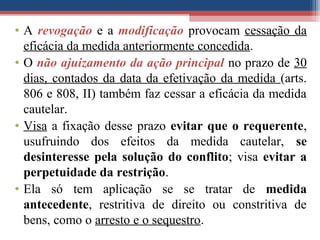 • A revogação e a modificação provocam cessação da
eficácia da medida anteriormente concedida.
• O não ajuizamento da ação principal no prazo de 30
dias, contados da data da efetivação da medida (arts.
806 e 808, II) também faz cessar a eficácia da medida
cautelar.
• Visa a fixação desse prazo evitar que o requerente,
usufruindo dos efeitos da medida cautelar, se
desinteresse pela solução do conflito; visa evitar a
perpetuidade da restrição.
• Ela só tem aplicação se se tratar de medida
antecedente, restritiva de direito ou constritiva de
bens, como o arresto e o sequestro.
 