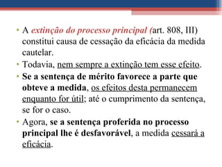 • A extinção do processo principal (art. 808, III)
constitui causa de cessação da eficácia da medida
cautelar.
• Todavia, nem sempre a extinção tem esse efeito.
• Se a sentença de mérito favorece a parte que
obteve a medida, os efeitos desta permanecem
enquanto for útil; até o cumprimento da sentença,
se for o caso.
• Agora, se a sentença proferida no processo
principal lhe é desfavorável, a medida cessará a
eficácia.
 