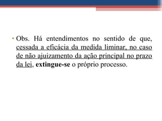 • Obs. Há entendimentos no sentido de que,
cessada a eficácia da medida liminar, no caso
de não ajuizamento da ação principal no prazo
da lei, extingue-se o próprio processo.
 