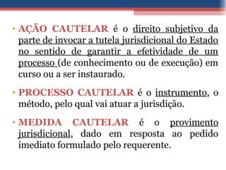 • AÇÃO CAUTELAR é o direito subjetivo da
parte de invocar a tutela jurisdicional do Estado
no sentido de garantir a efetividade de um
processo (de conhecimento ou de execução) em
curso ou a ser instaurado.
• PROCESSO CAUTELAR é o instrumento, o
método, pelo qual vai atuar a jurisdição.
• MEDIDA CAUTELAR é o provimento
jurisdicional, dado em resposta ao pedido
imediato formulado pelo requerente.
 
