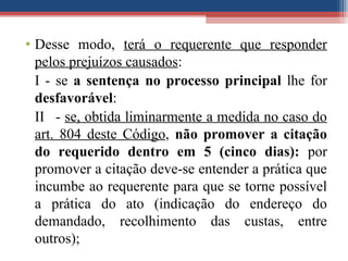 • Desse modo, terá o requerente que responder
pelos prejuízos causados:
I - se a sentença no processo principal lhe for
desfavorável:
II - se, obtida liminarmente a medida no caso do
art. 804 deste Código, não promover a citação
do requerido dentro em 5 (cinco dias): por
promover a citação deve-se entender a prática que
incumbe ao requerente para que se torne possível
a prática do ato (indicação do endereço do
demandado, recolhimento das custas, entre
outros);
 