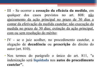 • III - Se ocorrer a cessação da eficácia da medida, em
qualquer dos casos previstos no art. 808: não
ajuizamento da ação principal no prazo de 30 dias a
contar da efetivação da medida cautelar; não execução da
medida no prazo de 30 dias; extinção da ação principal,
com ou sem resolução do mérito;
• IV - se o juiz acolher, no procedimento cautelar, a
alegação de decadência ou prescrição do direito do
autor (art. 810).
• Nos termos do parágrafo o único do art. 811, "a
indenização será liquidada nos autos do procedimento
cautelar".
 