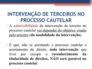 INTERVENÇÃO DE TERCEIROS NO
PROCESSO CAUTELAR
• A admissibilidade da intervenção de terceiro no
processo cautelar vai depender do objetivo visado
pelo terceiro (da modalidade da intervenção).
• É que, não se prestando o processo cautelar a
acertamento de direito, toda intervenção que
tiver por escopo o reconhecimento da
titularidade de direitos, NÃO será possível no
processo cautelar.
 